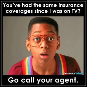 You've had the same insurance coverages since I was on TV? Go call your agent.