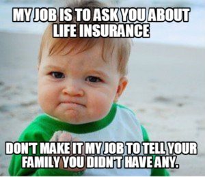 My job is to ask you about life insurance. Don't make it my job to tell your family you didn't have any.