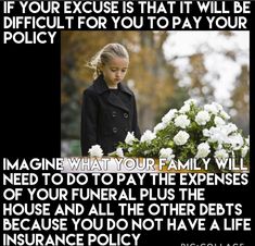 If your excuse is that it will be difficult for you to pay your policy. Imagine what your family will need to do to pay the expenses of your funeral plus the house and all the others debt because you do not have a life insurance policy