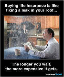 Buying life insurance is like fixing a leak in your roof.... The longer you wait, the more expensive it gets.