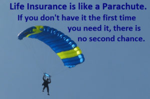 Life Insurance is like a parachute if you don't have it the first time you need it, there is no second time.