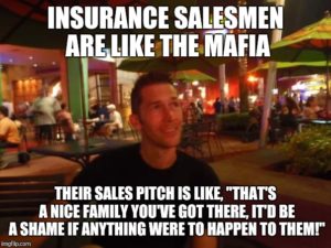 Insurance salesmen are like the Mafia, their sales pitch, "That's a nice family you've got there, it'd be a shame if anything were to happen to them"