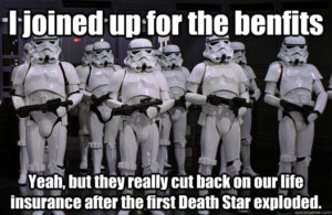 I joined up for the benefits. Yeah, but they really cut back on our life insurance after the first death star exploded.