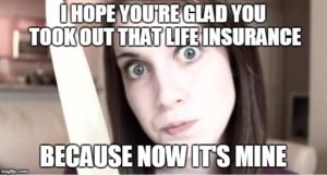 I hope you're glad you took out that life insurance because now it's mine