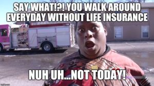 Say what!?! you walk around everyday without life insurance, NUH UH...Not today!